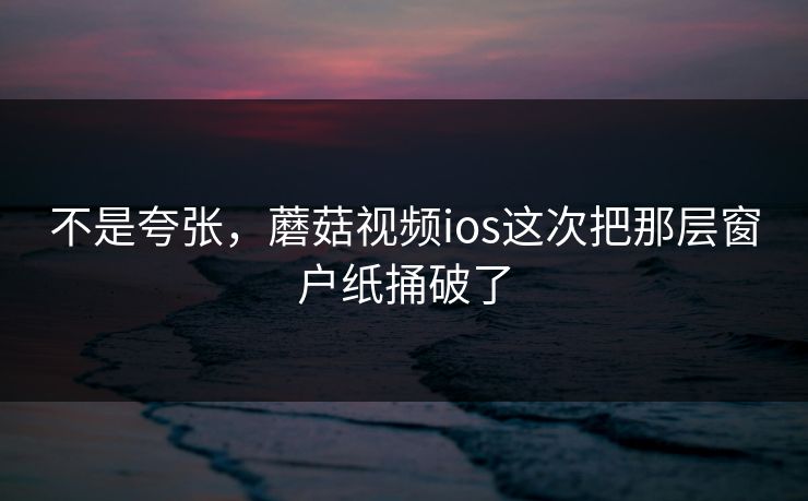不是夸张，蘑菇视频ios这次把那层窗户纸捅破了