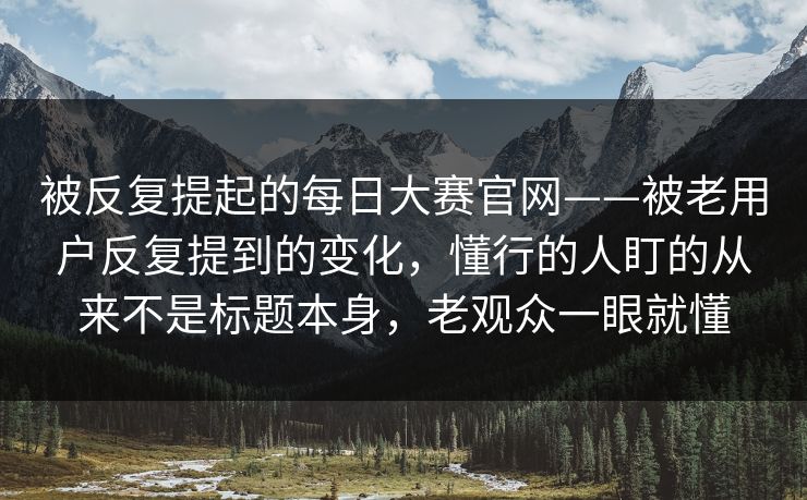 被反复提起的每日大赛官网——被老用户反复提到的变化，懂行的人盯的从来不是标题本身，老观众一眼就懂
