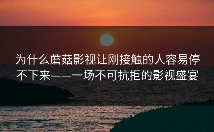 为什么蘑菇影视让刚接触的人容易停不下来——一场不可抗拒的影视盛宴 为什么蘑菇影视让刚接触的人容易停不下来——一场不可抗拒的影视盛宴