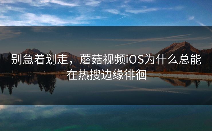别急着划走，蘑菇视频iOS为什么总能在热搜边缘徘徊