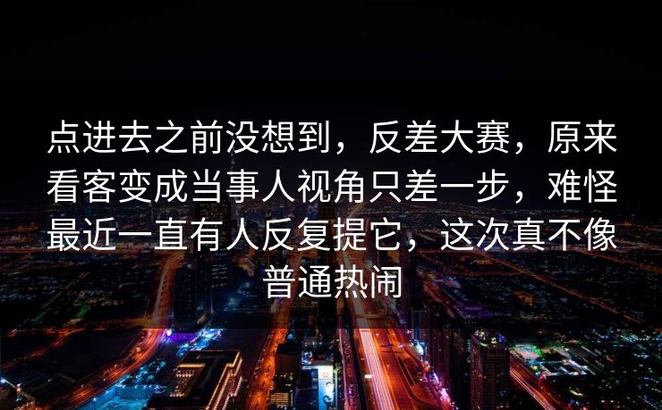 点进去之前没想到，反差大赛，原来看客变成当事人视角只差一步，难怪最近一直有人反复提它，这次真不像普通热闹