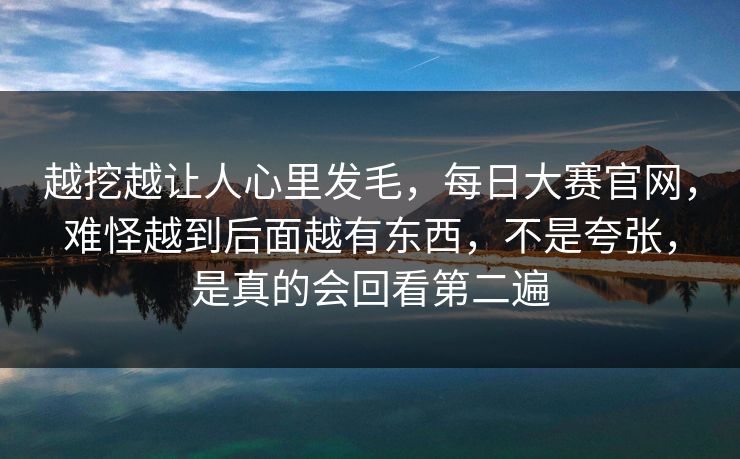 越挖越让人心里发毛,每日大赛官网,难怪越到后面越有东西,不是夸张,是真的会回看第二遍 越挖越让人心里发毛,每日大赛官网,难怪越到后面越有东西,不是夸张,是真的会回看第二遍