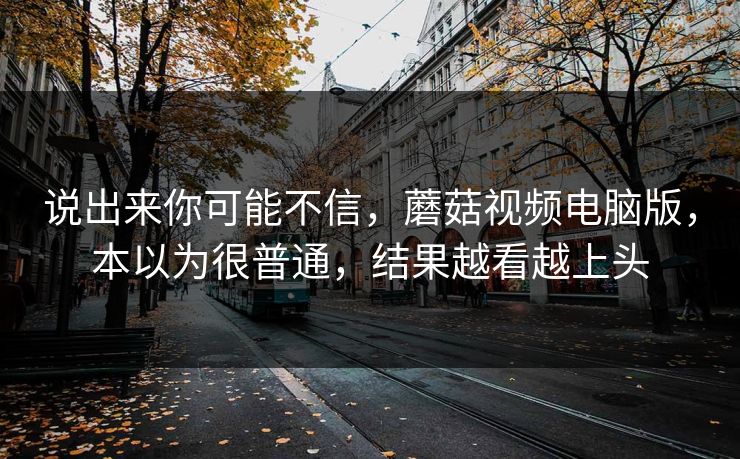 说出来你可能不信，蘑菇视频电脑版，本以为很普通，结果越看越上头
