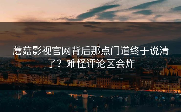 蘑菇影视官网背后那点门道终于说清了？难怪评论区会炸
