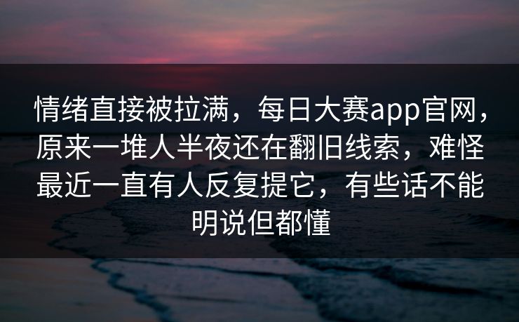 情绪直接被拉满，每日大赛app官网，原来一堆人半夜还在翻旧线索，难怪最近一直有人反复提它，有些话不能明说但都懂