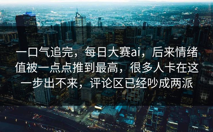 一口气追完，每日大赛ai，后来情绪值被一点点推到最高，很多人卡在这一步出不来，评论区已经吵成两派