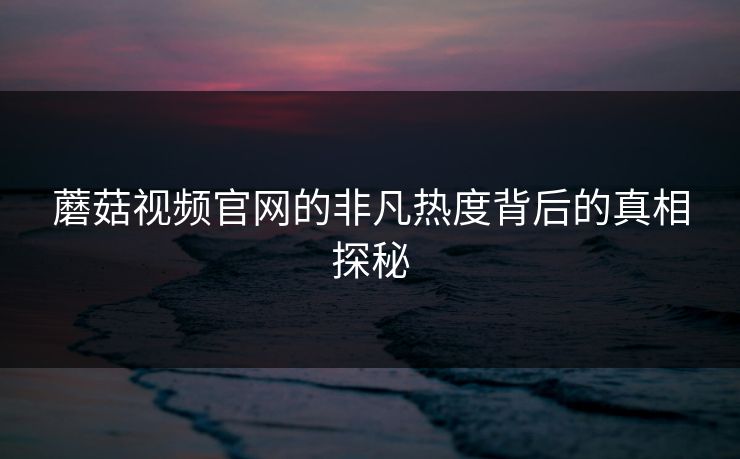 蘑菇视频官网的非凡热度背后的真相探秘