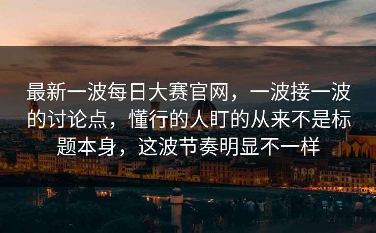 最新一波每日大赛官网，一波接一波的讨论点，懂行的人盯的从来不是标题本身，这波节奏明显不一样