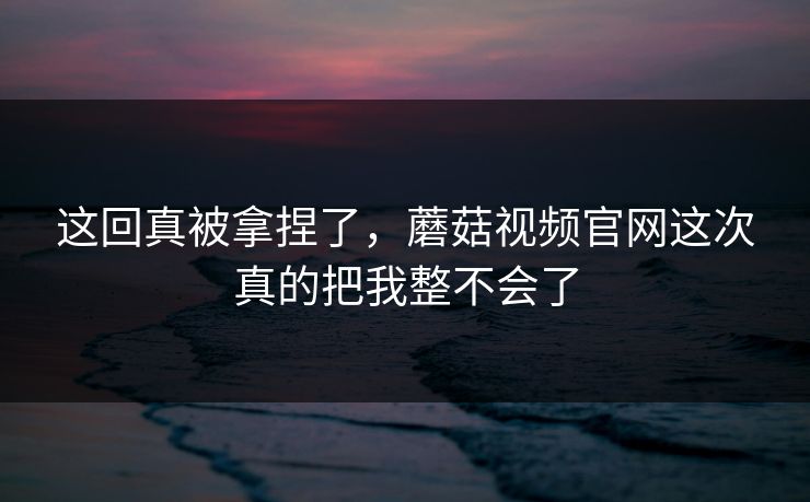 这回真被拿捏了，蘑菇视频官网这次真的把我整不会了