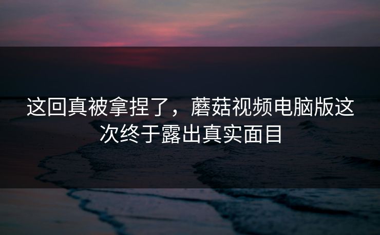 这回真被拿捏了，蘑菇视频电脑版这次终于露出真实面目