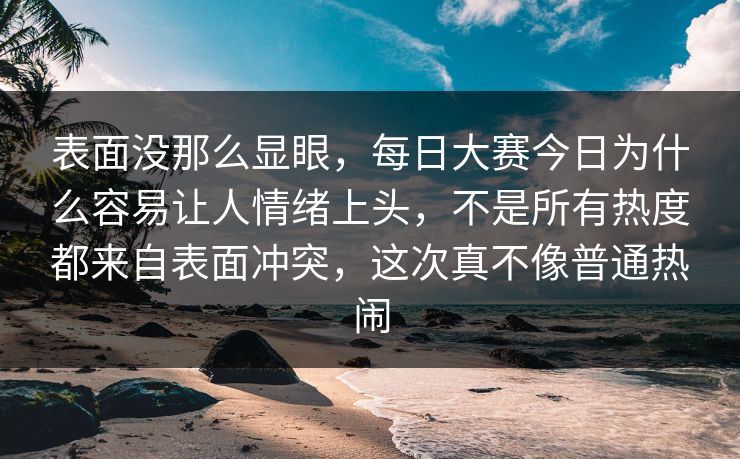 表面没那么显眼，每日大赛今日为什么容易让人情绪上头，不是所有热度都来自表面冲突，这次真不像普通热闹