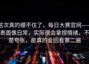 这次真的绷不住了，每日大赛官网——表面像日常，实际很会拿捏情绪，不是夸张，是真的会回看第二遍