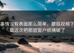 事情没有表面那么简单，蘑菇视频下载这次把那层窗户纸捅破了