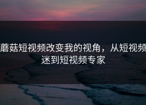 蘑菇短视频改变我的视角，从短视频迷到短视频专家