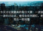 今天讨论度最高的每日大赛：一波接一波的讨论点，难怪会突然翻红，老观众一眼就懂