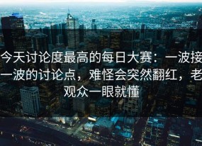 今天讨论度最高的每日大赛：一波接一波的讨论点，难怪会突然翻红，老观众一眼就懂