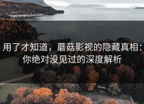 用了才知道，蘑菇影视的隐藏真相：你绝对没见过的深度解析