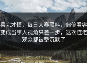 看完才懂，每日大赛黑料，偏偏看客变成当事人视角只差一步，这次连老观众都被整沉默了