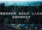 蘑菇视频官网：真实反转，让人无法自拔的视频艺术
