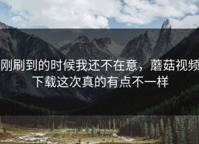 刚刷到的时候我还不在意，蘑菇视频下载这次真的有点不一样