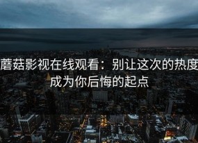 蘑菇影视在线观看：别让这次的热度成为你后悔的起点