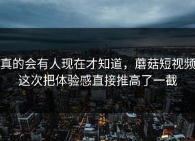 真的会有人现在才知道，蘑菇短视频这次把体验感直接推高了一截