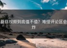 蘑菇视频到底值不值？难怪评论区会炸