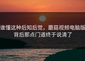 谁懂这种后知后觉，蘑菇视频电脑版背后那点门道终于说清了