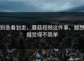 别急着划走，蘑菇视频这件事，越想越觉得不简单