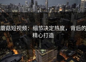 蘑菇短视频：细节决定热度，背后的精心打造