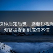 谁懂这种后知后觉，蘑菇短视频最近频繁被提到到底值不值