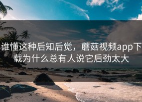 谁懂这种后知后觉，蘑菇视频app下载为什么总有人说它后劲太大