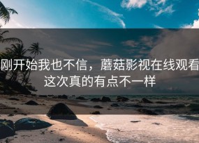 刚开始我也不信，蘑菇影视在线观看这次真的有点不一样