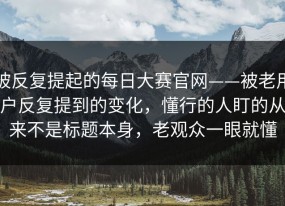 被反复提起的每日大赛官网——被老用户反复提到的变化，懂行的人盯的从来不是标题本身，老观众一眼就懂