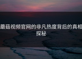 蘑菇视频官网的非凡热度背后的真相探秘