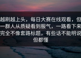 越刷越上头，每日大赛在线观看，但一群人从质疑看到服气，一路看下来完全不像套路标题，有些话不能明说但都懂
