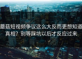 蘑菇短视频争议这么大反而更想知道真相？别等踩坑以后才反应过来