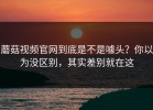 蘑菇视频官网到底是不是噱头？你以为没区别，其实差别就在这