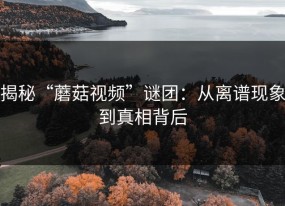 揭秘“蘑菇视频”谜团：从离谱现象到真相背后