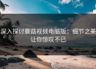 深入探讨蘑菇视频电脑版：细节之美让你惊叹不已
