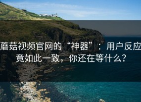 蘑菇视频官网的“神器”：用户反应竟如此一致，你还在等什么？