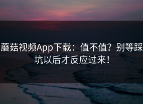 蘑菇视频App下载：值不值？别等踩坑以后才反应过来！