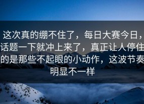 这次真的绷不住了，每日大赛今日，话题一下就冲上来了，真正让人停住的是那些不起眼的小动作，这波节奏明显不一样