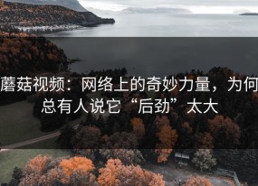蘑菇视频：网络上的奇妙力量，为何总有人说它“后劲”太大
