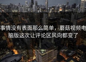 事情没有表面那么简单，蘑菇视频电脑版这次让评论区风向都变了