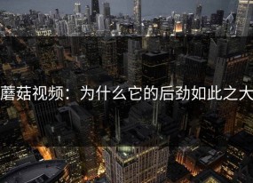 蘑菇视频：为什么它的后劲如此之大