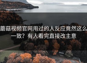 蘑菇视频官网用过的人反应竟然这么一致？有人看完直接改主意