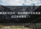 蘑菇影视官网：体验感提升至新高度，这回真被拿捏了！