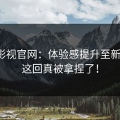 蘑菇影视官网：体验感提升至新高度，这回真被拿捏了！