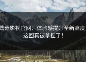 蘑菇影视官网：体验感提升至新高度，这回真被拿捏了！
